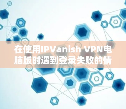 在使用IPVanish VPN电脑版时遇到登录失败的情况，可以通过以下步骤进行排查和解决