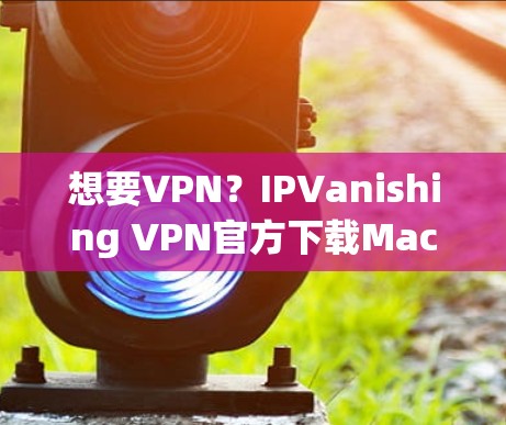 想要VPN？IPVanishing VPN官方下载Mac版，让你轻松度过网络难题