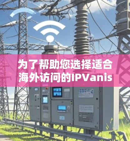 为了帮助您选择适合海外访问的IPVanish VPN，以下是详细的步骤和建议